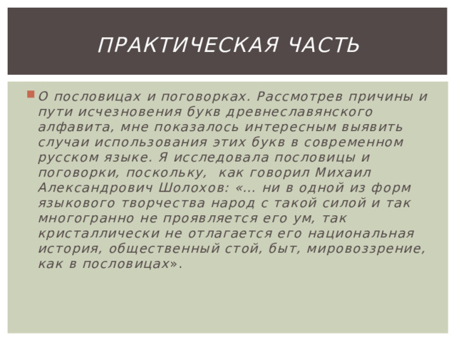 Практическая часть О пословицах и поговорках. Рассмотрев причины и пути исчезновения букв древнеславянского алфавита, мне показалось интересным выявить случаи использования этих букв в современном русском языке. Я исследовала пословицы и поговорки, поскольку, как говорил Михаил Александрович Шолохов: «… ни в одной из форм языкового творчества народ с такой силой и так многогранно не проявляется его ум, так кристаллически не отлагается его национальная история, общественный стой, быт, мировоззрение, как в пословицах ». 