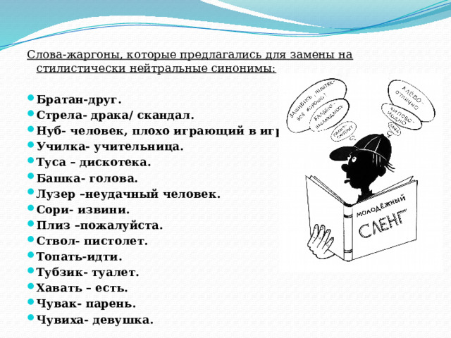 Слова-жаргоны, которые предлагались для замены на стилистически нейтральные синонимы: Братан-друг. Стрела- драка/ скандал. Нуб- человек, плохо играющий в игру. Училка- учительница. Туса – дискотека. Башка- голова. Лузер –неудачный человек. Сори- извини. Плиз –пожалуйста. Ствол- пистолет. Топать-идти. Тубзик- туалет. Хавать – есть. Чувак- парень. Чувиха- девушка. 