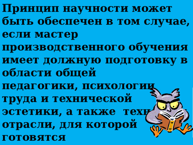 Принцип научности может быть обеспечен в том случае, если мастер производственного обучения имеет должную подготовку в области общей педагогики, психологии труда и технической эстетики, а также технологи отрасли, для которой готовятся квалифицированные рабочие. 