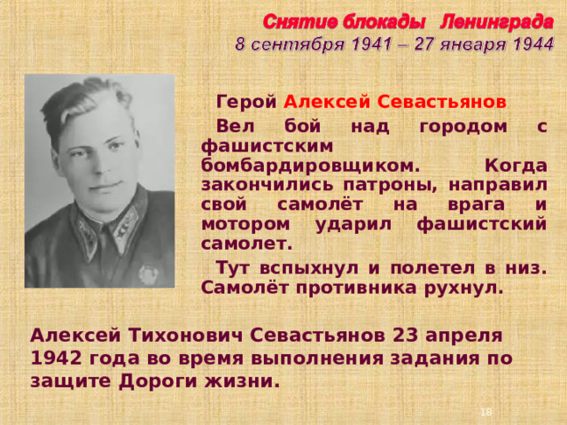 Герой Алексей Севастьянов Вел бой над городом с фашистским бомбардировщиком. Когда закончились патроны, направил свой самолёт на врага и мотором ударил фашистский самолет. Тут вспыхнул и полетел в низ. Самолёт противника рухнул. Алексей Тихонович Севастьянов 23 апреля 1942 года во время выполнения задания по защите Дороги жизни. 3 3