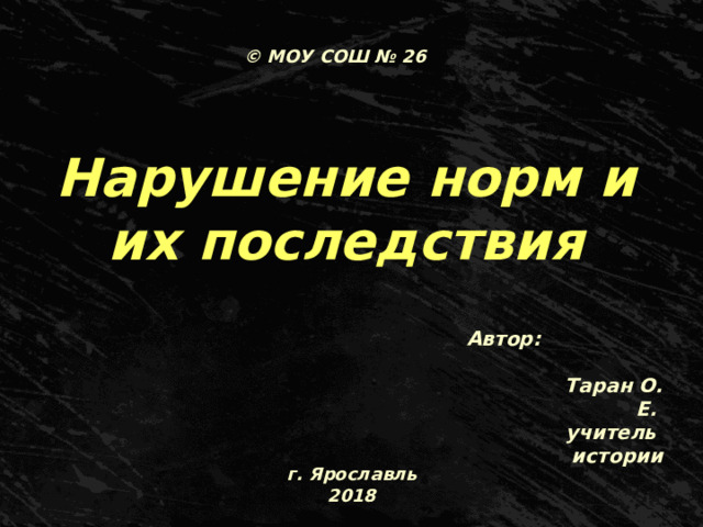 © МОУ СОШ № 26 Нарушение норм и их последствия Автор: Таран О. Е.  учитель истории г. Ярославль 2018 