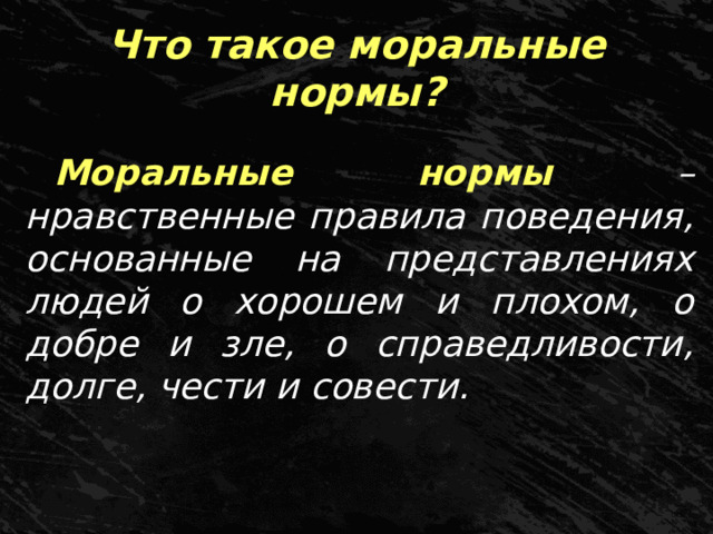 Что такое моральные нормы? Моральные нормы – нравственные правила поведения, основанные на представлениях людей о хорошем и плохом, о добре и зле, о справедливости, долге, чести и совести. 