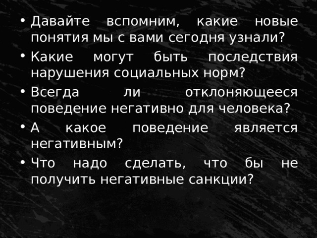Давайте вспомним, какие новые понятия мы с вами сегодня узнали? Какие могут быть последствия нарушения социальных норм? Всегда ли отклоняющееся поведение негативно для человека? А какое поведение является негативным? Что надо сделать, что бы не получить негативные санкции? 