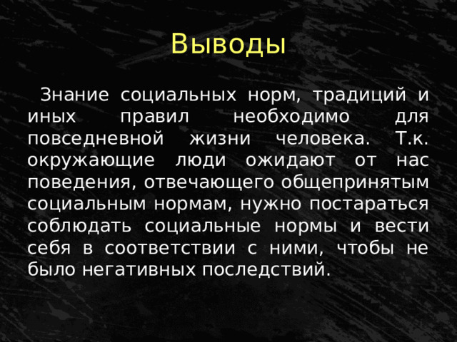 Выводы Знание социальных норм, традиций и иных правил необходимо для повседневной жизни человека. Т.к. окружающие люди ожидают от нас поведения, отвечающего общепринятым социальным нормам, нужно постараться соблюдать социальные нормы и вести себя в соответствии с ними, чтобы не было негативных последствий. 