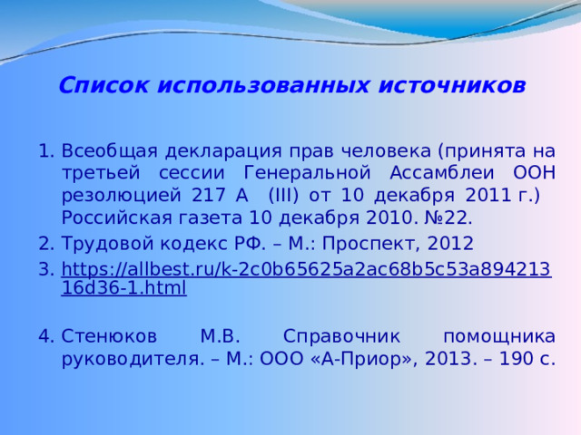 Список использованных источников   Всеобщая декларация прав человека (принята на третьей сессии Генеральной Ассамблеи ООН резолюцией 217 А (III) от 10 декабря 2011 г.)  Российская газета 10 декабря 2010. №22. Трудовой кодекс РФ. – М.: Проспект, 2012 https://allbest.ru/k-2c0b65625a2ac68b5c53a89421316d36-1.html  Стенюков М.В. Справочник помощника руководителя. – М.: ООО «А-Приор», 2013. – 190 с. 