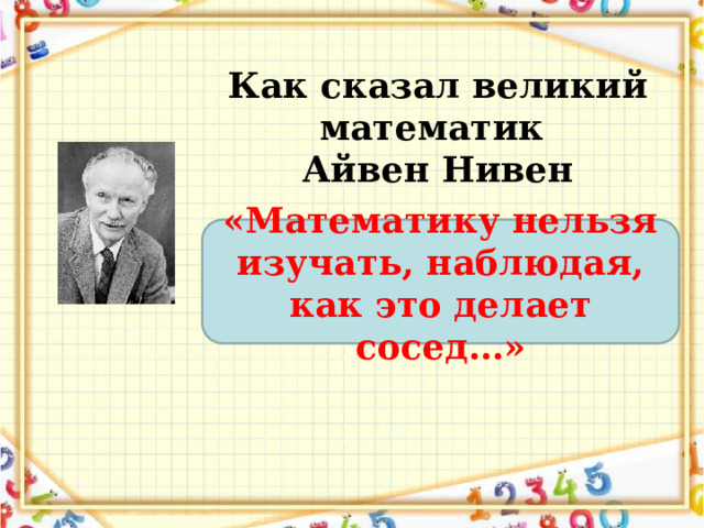 Как сказал великий математик Айвен Нивен «Математику нельзя изучать, наблюдая, как это делает сосед…» 
