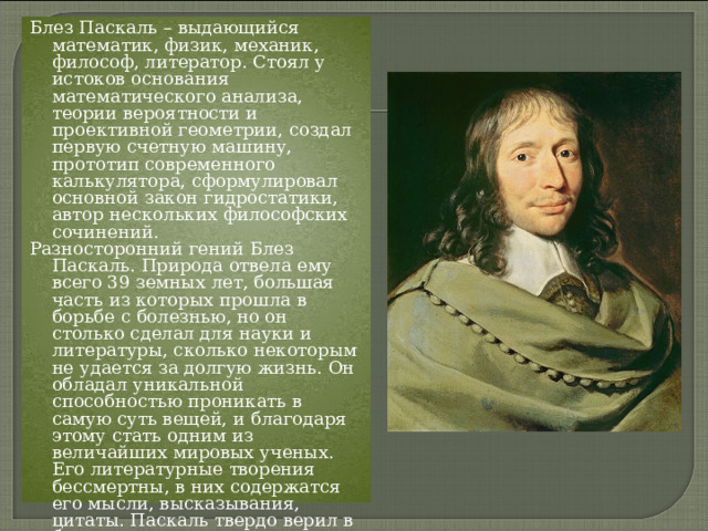 Блез Паскаль – выдающийся математик, физик, механик, философ, литератор. Стоял у истоков основания математического анализа, теории вероятности и проективной геометрии, создал первую счетную машину, прототип современного калькулятора, сформулировал основной закон гидростатики, автор нескольких философских сочинений. Разносторонний гений Блез Паскаль. Природа отвела ему всего 39 земных лет, большая часть из которых прошла в борьбе с болезнью, но он столько сделал для науки и литературы, сколько некоторым не удается за долгую жизнь. Он обладал уникальной способностью проникать в самую суть вещей, и благодаря этому стать одним из величайших мировых ученых. Его литературные творения бессмертны, в них содержатся его мысли, высказывания, цитаты. Паскаль твердо верил в бесконечность предмета познания, и утверждал, что познаниям нет конца. 