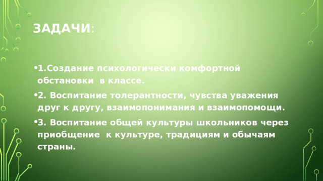 Задачи :   1.Создание психологически комфортной обстановки в классе. 2. Воспитание толерантности, чувства уважения друг к другу, взаимопонимания и взаимопомощи. 3. Воспитание общей культуры школьников через приобщение к культуре, традициям и обычаям страны. 