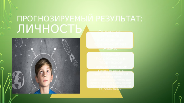 Прогнозируемый результат: ЛИЧНОСТЬ Социально-активная, выбирающая здоровый образ жизни; Имеющая потребность в творческой самореализации Умеющая делать нравственный выбор и нести за него ответственность, умеющая видеть перспективу своей жизни и строить планы по её реализации . 