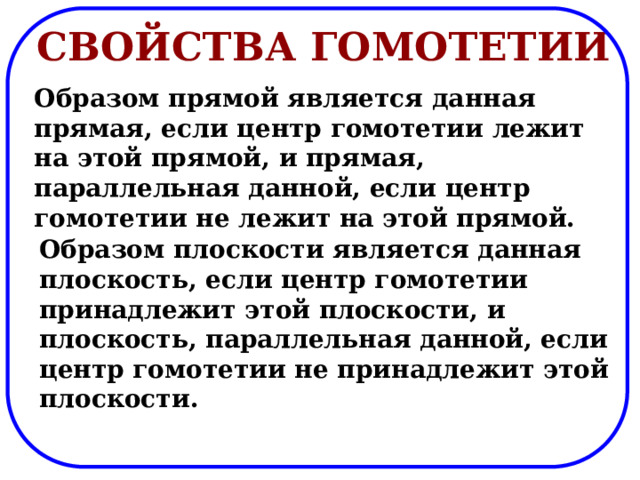 Свойства гомотетии Образом прямой является данная прямая, если центр гомотетии лежит на этой прямой, и прямая, параллельная данной, если центр гомотетии не лежит на этой прямой. Образом плоскости является данная плоскость, если центр гомотетии принадлежит этой плоскости, и плоскость, параллельная данной, если центр гомотетии не принадлежит этой плоскости. 