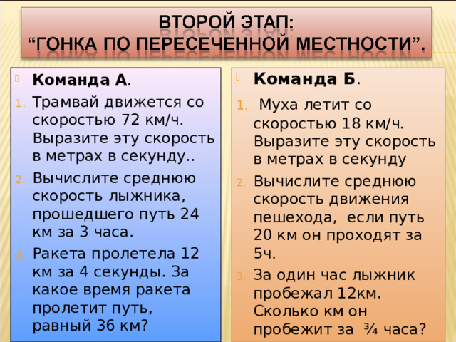 Команда А . Команда Б . Трамвай движется со скоростью 72 км/ч. Выразите эту скорость в метрах в секунду.. Вычислите среднюю скорость лыжника, прошедшего путь 24 км за 3 часа.  Муха летит со скоростью 18 км/ч. Выразите эту скорость в метрах в секунду Вычислите среднюю скорость движения пешехода,  если путь 20 км он проходят за 5ч. Ракета пролетела 12 км за 4 секунды. За какое время ракета пролетит путь, равный 36 км? За один час лыжник пробежал 12км. Сколько км он пробежит за ¾ часа?