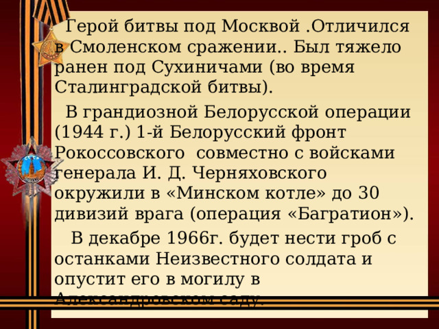  Герой битвы под Москвой .Отличился в Смоленском сражении.. Был тяжело ранен под Сухиничами (во время Сталинградской битвы).  В грандиозной Белорусской операции (1944 г.) 1-й Белорусский фронт Рокоссовского совместно с войсками генерала И. Д. Черняховского окружили в «Минском котле» до 30 дивизий врага (операция «Багратион»).  В декабре 1966г. будет нести гроб с останками Неизвестного солдата и опустит его в могилу в Александровском саду. 