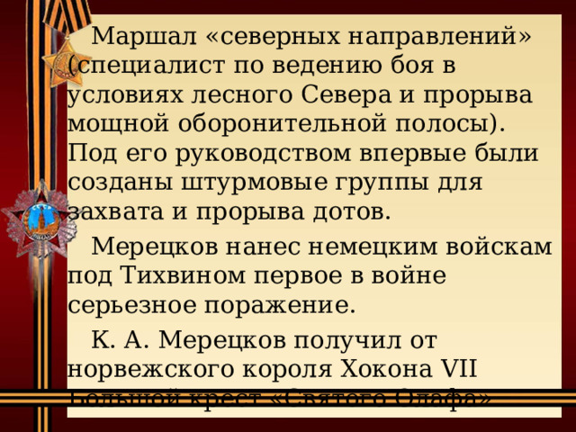  Маршал «северных направлений» (специалист по ведению боя в условиях лесного Севера и прорыва мощной оборонительной полосы). Под его руководством впервые были созданы штурмовые группы для захвата и прорыва дотов.  Мерецков нанес немецким войскам под Тихвином первое в войне серьезное поражение.  К. А. Мерецков получил от норвежского короля Хокона VII Большой крест «Святого Олафа». 