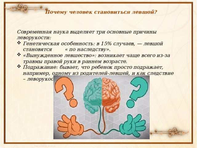 Почему человек становиться левшой? Современная наука выделяет три основные причины леворукости: Генетическая особенность: в 15% случаев, — левшой становятся « по наследству». «Вынужденное левшество»: возникает чаще всего из-за травмы правой руки в раннем возрасте. Подражание: бывает, что ребенок просто подражает, например, одному из родителей-левшей, и как следствие – леворукость входит в привычку. 