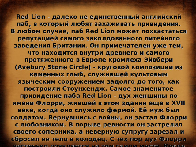 Red Lion - далеко не единственный английский паб, в который любят захаживать привидения. В любом случае, паб Red Lion может похвастаться репутацией самого заколдованного питейного заведения Британии. Он примечателен уже тем, что находится внутри древнего и самого протяженного в Европе кромлеха Эйвбери (Avebury Stone Circle) - круговой композиции из каменных глыб, служившей культовым языческим сооружением задолго до того, как построили Стоунхендж. Самое знаменитое привидение паба Red Lion - дух женщины по имени Флорри, жившей в этом здании еще в XVII веке, когда оно служило фермой. Её муж был солдатом. Вернувшись с войны, он застал Флорри с любовником. В порыве ревности он застрелил своего соперника, а неверную супругу зарезал и сбросил ее тело в колодец. С тех пор дух Флорри частенько появляется на том самом месте. Когда в пабе необъяснимым образом исчезает посуда, а солонки и перечницы начинают подпрыгивать - никто не сомневается, что это всё проделки Флорри. 