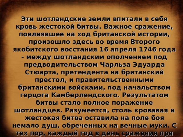 Эти шотландские земли впитали в себя кровь жестокой битвы. Важное сражение, повлиявшее на ход британской истории, произошло здесь во время Второго якобитского восстания 16 апреля 1746 года - между шотландским ополчением под предводительством Чарльза Эдуарда Стюарта, претендента на британский престол, и правительственными британскими войсками, под начальством герцога Камберлендского. Результатом битвы стало полное поражение шотландцев. Разумеется, столь кровавая и жестокая битва оставила на поле боя немало душ, обреченных на вечные муки. С тех пор, каждый год в день сражения при Каллодене, над пустошью раздаются крики воинов, продолжающих вести вечный бой в загробном мире. 