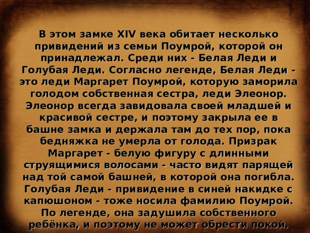 В этом замке XIV века обитает несколько привидений из семьи Поумрой, которой он принадлежал. Среди них - Белая Леди и Голубая Леди. Согласно легенде, Белая Леди - это леди Маргарет Поумрой, которую заморила голодом собственная сестра, леди Элеонор. Элеонор всегда завидовала своей младшей и красивой сестре, и поэтому закрыла ее в башне замка и держала там до тех пор, пока бедняжка не умерла от голода. Призрак Маргарет - белую фигуру с длинными струящимися волосами - часто видят парящей над той самой башней, в которой она погибла. Голубая Леди - привидение в синей накидке с капюшоном - тоже носила фамилию Поумрой. По легенде, она задушила собственного ребёнка, и поэтому не может обрести покой. Иногда в окрестностях замка можно услышать скрип несуществующих дверей, чьи-то шаги и детский плач. Молва приписывает их призраку того самого несчастного ребенка... 