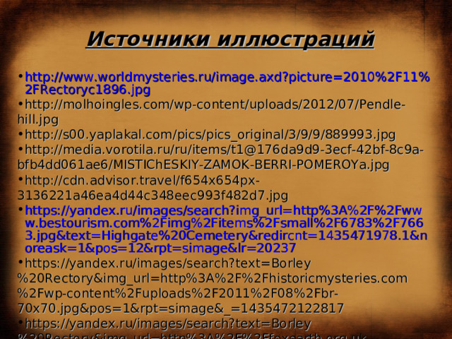 Источники иллюстраций http://www.worldmysteries.ru/image.axd?picture=2010%2F11%2FRectoryc1896.jpg http://molhoingles.com/wp-content/uploads/2012/07/Pendle-hill.jpg http://s00.yaplakal.com/pics/pics_original/3/9/9/889993.jpg http://media.vorotila.ru/ru/items/t1@176da9d9-3ecf-42bf-8c9a-bfb4dd061ae6/MISTIChESKIY-ZAMOK-BERRI-POMEROYa.jpg http://cdn.advisor.travel/f654x654px-3136221a46ea4d44c348eec993f482d7.jpg https://yandex.ru/images/search?img_url=http%3A%2F%2Fwww.bestourism.com%2Fimg%2Fitems%2Fsmall%2F6783%2F7663.jpg&text=Highgate%20Cemetery&redircnt=1435471978.1&noreask=1&pos=12&rpt=simage&lr=20237 https://yandex.ru/images/search?text=Borley%20Rectory&img_url=http%3A%2F%2Fhistoricmysteries.com%2Fwp-content%2Fuploads%2F2011%2F08%2Fbr-70x70.jpg&pos=1&rpt=simage&_=1435472122817 https://yandex.ru/images/search?text=Borley%20Rectory&img_url=http%3A%2F%2Ffoxearth.org.uk%2FBorleyRectoryPictures%2Ftn_drawingroomm1890_jpg.jpg&pos=10&rpt=simage&_=1435472122817 