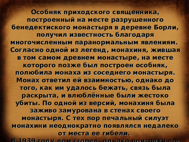 Особняк приходского священника, построенный на месте разрушенного бенедектиского монастыря в деревне Борли, получил известность благодаря многочисленным паранормальным явлениям. Согласно одной из легенд, монахиня, жившая в том самом древнем монастыре, на месте которого позже был построен особняк, полюбила монаха из соседнего монастыря. Монах ответил ей взаимностью, однако до того, как им удалось бежать, связь была раскрыта, и влюблённые были жестоко убиты. По одной из версий, монахиня была заживо замурована в стенах своего монастыря. С тех пор печальный силуэт монахини неоднократно появлялся недалеко от места ее гибели. В 1939 году дом сгорел, однако призраки по-прежнему выходят на свои тихие ночные прогулки, пугая местных жителей и привлекая любителей полтергейста со всего мира. 