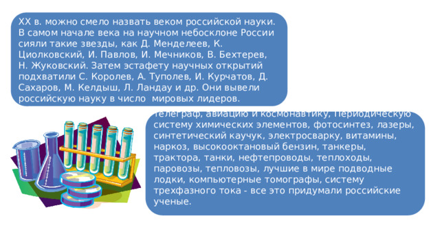 XX в. можно смело назвать веком российской науки. В самом начале века на научном небосклоне России сияли такие звезды, как Д. Менделеев, К. Циолковский, И. Павлов, И. Мечников, В. Бехтерев, Н. Жуковский. Затем эстафету научных открытий подхватили С. Королев, А. Туполев, И. Курчатов, Д. Сахаров, М. Келдыш, Л. Ландау и др. Они вывели российскую науку в число мировых лидеров. Парашют и противогаз, радио и телевидение, телеграф, авиацию и космонавтику, Периодическую систему химических элементов, фотосинтез, лазеры, синтетический каучук, электросварку, витамины, наркоз, высокооктановый бензин, танкеры, трактора, танки, нефтепроводы, теплоходы, паровозы, тепловозы, лучшие в мире подводные лодки, компьютерные томографы, систему трехфазного тока - все это придумали российские ученые. 