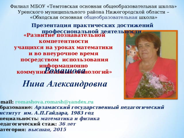 Филиал МБОУ «Темтовская основная общеобразовательная школа» Уренского муниципального района Нижегородской области – «Обходская основная общеобразовательная школа» Презентация практических достижений профессиональной деятельности «Развитие познавательной компетентности учащихся на уроках математики и во внеурочное время посредством использования информационно коммуникативных технологий» e-mail:  romashova.romash@yandex.ru  Образование: Арзамасский государственный педагогический институт им. А.П.Гайдара, 1983 год Специальность: математика и физика Педагогический стаж: 36 лет Категория: высшая, 2015 