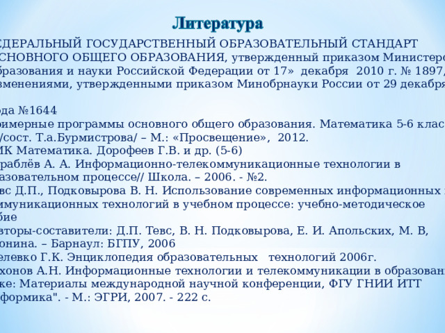 ФЕДЕРАЛЬНЫЙ ГОСУДАРСТВЕННЫЙ ОБРАЗОВАТЕЛЬНЫЙ СТАНДАРТ  ОСНОВНОГО ОБЩЕГО ОБРАЗОВАНИЯ, утвержденный приказом Министерства  образования и науки Российской Федерации от 17» декабря 2010 г. № 1897, с  изменениями, утвержденными приказом Минобрнауки России от 29 декабря 2014  года №1644 Примерные программы основного общего образования. Математика 5-6 классы  /сост. Т.а.Бурмистрова/ – М.: «Просвещение», 2012. УМК Математика. Дорофеев Г.В. и др. (5-6) Кораблёв А. А. Информационно-телекоммуникационные технологии в образовательном процессе// Школа. – 2006. - №2. Тевс Д.П., Подковырова В. Н. Использование современных информационных и  коммуникационных технологий в учебном процессе: учебно-методическое пособие  / Авторы-составители: Д.П. Тевс, В. Н. Подковырова, Е. И. Апольских, М. В,  Афонина. – Барнаул: БГПУ, 2006  Селевко Г.К. Энциклопедия образовательных технологий 2006г. Тихонов А.Н. Информационные технологии и телекоммуникации в образовании и науке: Материалы международной научной конференции, ФГУ ГНИИ ИТТ 