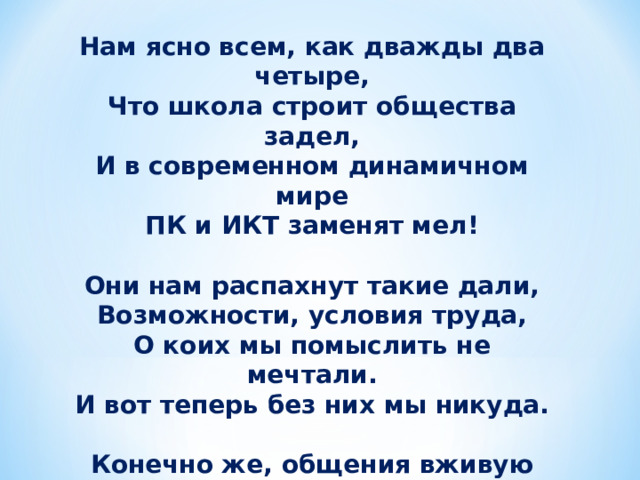 Нам ясно всем, как дважды два четыре,  Что школа строит общества задел,  И в современном динамичном мире  ПК и ИКТ заменят мел!   Они нам распахнут такие дали,  Возможности, условия труда,  О коих мы помыслить не мечтали.  И вот теперь без них мы никуда.   Конечно же, общения вживую  Компьютер нам не сможет заменить,  Но он уменьшит занятость большую,  Поможет нам контакт установить! 