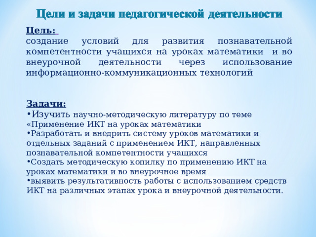 Цель:  создание условий для развития познавательной компетентности учащихся на уроках математики и во внеурочной деятельности через использование информационно-коммуникационных технологий Задачи: Изучить научно-методическую литературу по теме «Применение ИКТ на уроках математики Разработать и внедрить систему уроков математики и отдельных заданий с применением ИКТ, направленных познавательной компетентности учащихся Создать методическую копилку по применению ИКТ на уроках математики и во внеурочное время выявить результативность работы с использованием средств ИКТ на различных этапах урока и внеурочной деятельности. 