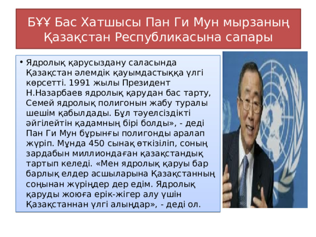 БҰҰ Бас Хатшысы Пан Ги Мун мырзаның Қазақстан Республикасына сапары Ядролық қарусыздану саласында Қазақстан әлемдік қауымдастыққа үлгі көрсетті. 1991 жылы Президент Н.Назарбаев ядролық қарудан бас тарту, Семей ядролық полигонын жабу туралы шешім қабылдады. Бұл тәуелсіздікті әйгілейтін қадамның бірі болды», - деді Пан Ги Мун бұрынғы полигонды аралап жүріп. Мұнда 450 сынақ өткізіліп, соның зардабын миллиондаған қазақстандық тартып келеді. «Мен ядролық қаруы бар барлық елдер асшыларына Қазақстанның соңынан жүріңдер дер едім. Ядролық қаруды жоюға ерік-жігер алу үшін Қазақстаннан үлгі алыңдар», - деді ол. 