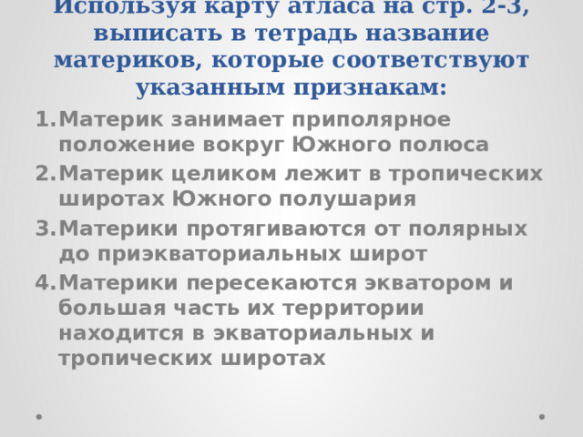 Используя карту атласа на стр. 2-3, выписать в тетрадь название материков, которые соответствуют указанным признакам: Материк занимает приполярное положение вокруг Южного полюса Материк целиком лежит в тропических широтах Южного полушария Материки протягиваются от полярных до приэкваториальных широт Материки пересекаются экватором и большая часть их территории находится в экваториальных и тропических широтах  