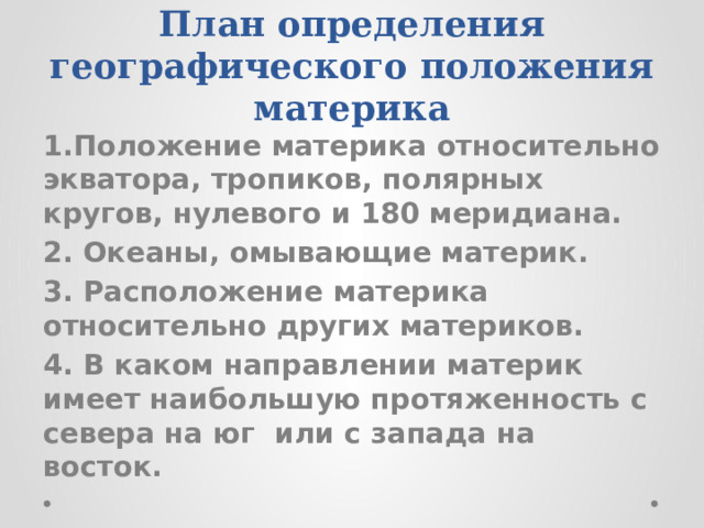 План определения географического положения материка 1.Положение материка относительно экватора, тропиков, полярных кругов, нулевого и 180 меридиана. 2. Океаны, омывающие материк. 3. Расположение материка относительно других материков. 4. В каком направлении материк имеет наибольшую протяженность с севера на юг или с запада на восток. 