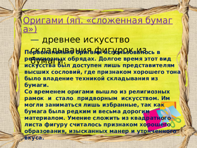 Оригами (яп. «сложенная бумага») — древнее искусство складывания фигурок из бумаги. Первоначально оригами использовалось в религиозных обрядах. Долгое время этот вид искусства был доступен лишь представителям высших сословий, где признаком хорошего тона было владение техникой складывания из бумаги. Со временем оригами вышло из религиозных рамок  и  стало  придворным  искусством. Им могли заниматься лишь избранные, так как бумага была редким и весьма дорогим материалом. Умение сложить из квадратного листа фигуру считалось признаком хорошего образования, изысканных манер и утонченного вкуса.  