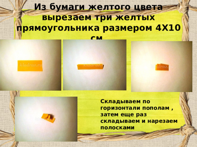 Из бумаги желтого цвета вырезаем три желтых прямоугольника размером 4Х10 см.   Складываем по горизонтали пополам , затем еще раз складываем и нарезаем полосками 