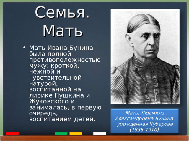 Семья. Мать  Мать Ивана Бунина была полной противоположностью мужу: кроткой, нежной и чувствительной натурой, воспитанной на лирике Пушкина и Жуковского и занималась, в первую очередь, воспитанием детей.  Мать, Людмила Александровна Бунина  урожденная Чубарова (1835-1910) 