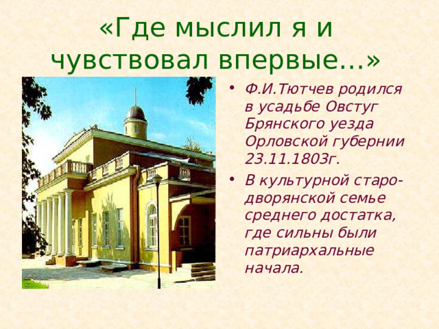 «Где мыслил я и чувствовал впервые…» Ф.И.Тютчев родился в усадьбе Овстуг Брянского уезда Орловской губернии 23.11.1803г. В культурной старо-дворянской семье среднего достатка, где сильны были патриархальные начала. Тютчев не считал себя профессиональным поэтом. Он часто забывал тексты стихов в книгах, иногда их находили даже после его кончины. И очень часто Тютчев не заботился, чтобы они были опубликованы. У него не было карьеры поэта. Он очень рано, молодым, в 1822 году покинул Россию, жил в Германии, потом недолго в Италии. Служил дипломатом, и всё это время очень мало в быту говорил по-русски. Тютчев был дипломатом и именно с дипломатической карьерой связан большой отрезок его жизни.  