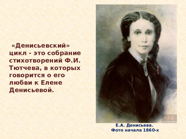  «Денисьевский» цикл - это собрание стихотворений Ф.И. Тютчева, в которых говорится о его любви к Елене Денисьевой. Осенью 1844 года вместе с женой и младшими детьми Марией и Дмитрием возвращается в Россию в Петербург. Дочери от первого брака временно остаются в Германии под присмотром теток. В 1845 он привезет дочерей в Россию. Дарья и Екатерина будут учиться в Смольном институте благородных девиц. Вместе с дочерьми воспитывалась в Смольном институте и Е.А. Денисьева. Е.А. Денисьева.  Фото начала 1860-х  