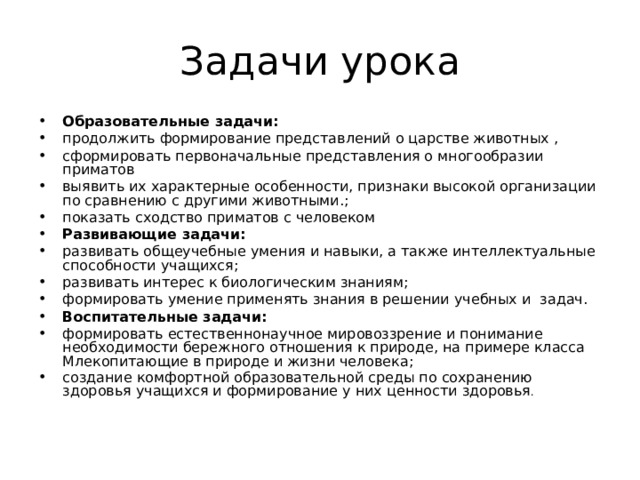Задачи урока Образовательные задачи:  продолжить формирование представлений о царстве животных , сформировать первоначальные представления о многообразии приматов выявить их характерные особенности, признаки высокой организации по сравнению с другими животными.; показать сходство приматов с человеком Развивающие задачи:  развивать общеучебные умения и навыки, а также интеллектуальные способности учащихся; развивать интерес к биологическим знаниям; формировать умение применять знания в решении учебных и задач. Воспитательные задачи:  формировать естественнонаучное мировоззрение и понимание необходимости бережного отношения к природе, на примере класса Млекопитающие в природе и жизни человека; создание комфортной образовательной среды по сохранению здоровья учащихся и формирование у них ценности здоровья . 