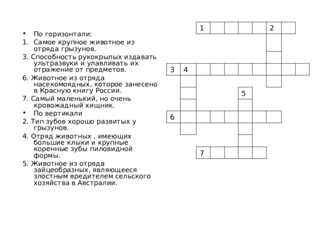 1 3 4 2 6 5 7 По горизонтали: Самое крупное животное из отряда грызунов. 3. Способность рукокрылых издавать ультразвуки и улавливать их отражение от предметов. 6. Животное из отряда насекомоядных, которое занесено в Красную книгу России. 7. Самый маленький, но очень кровожадный хищник. По вертикали 2. Тип зубов хорошо развитых у грызунов. 4. Отряд животных , имеющих большие клыки и крупные коренные зубы пиловидной формы. 5. Животное из отряда зайцеобразных, являющееся злостным вредителем сельского хозяйства в Австралии. 