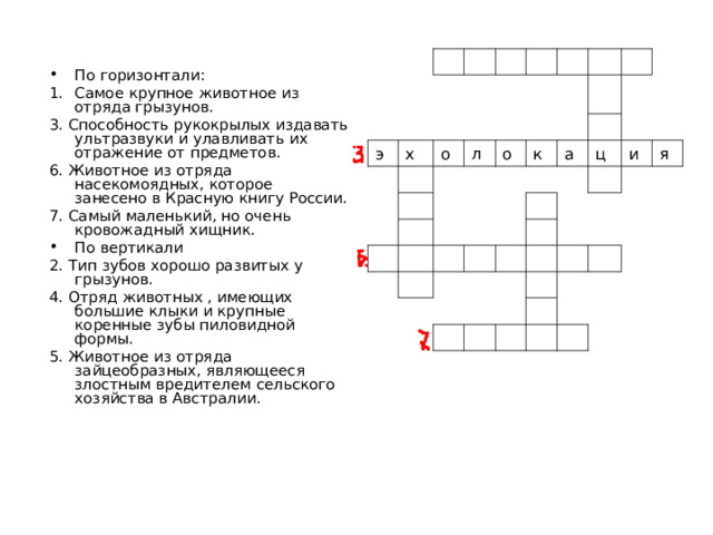 э х о л о к а ц и я По горизонтали: Самое крупное животное из отряда грызунов. 3. Способность рукокрылых издавать ультразвуки и улавливать их отражение от предметов. 6. Животное из отряда насекомоядных, которое занесено в Красную книгу России. 7. Самый маленький, но очень кровожадный хищник. По вертикали 2. Тип зубов хорошо развитых у грызунов. 4. Отряд животных , имеющих большие клыки и крупные коренные зубы пиловидной формы. 5. Животное из отряда зайцеобразных, являющееся злостным вредителем сельского хозяйства в Австралии. 