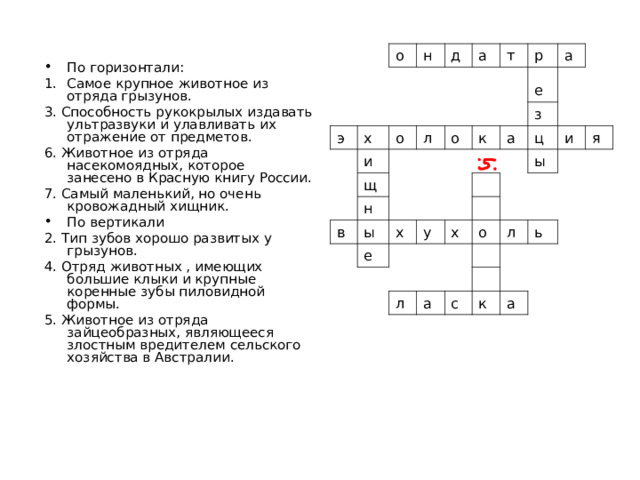 о э н х д о и а л щ т о р в н е ы к а з х е а у ц ы и х я л о а л с ь к а По горизонтали: Самое крупное животное из отряда грызунов. 3. Способность рукокрылых издавать ультразвуки и улавливать их отражение от предметов. 6. Животное из отряда насекомоядных, которое занесено в Красную книгу России. 7. Самый маленький, но очень кровожадный хищник. По вертикали 2. Тип зубов хорошо развитых у грызунов. 4. Отряд животных , имеющих большие клыки и крупные коренные зубы пиловидной формы. 5. Животное из отряда зайцеобразных, являющееся злостным вредителем сельского хозяйства в Австралии. 
