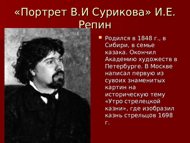 «Портрет В.И Сурикова» И.Е. Репин Родился в 1848 г., в Сибири, в семье казака. Окончил Академию художеств в Петербурге. В Москве написал первую из сувоих знаменитых картин на историческую тему «Утро стрелецкой казни», где изобразил казнь стрельцов 1698 г. 