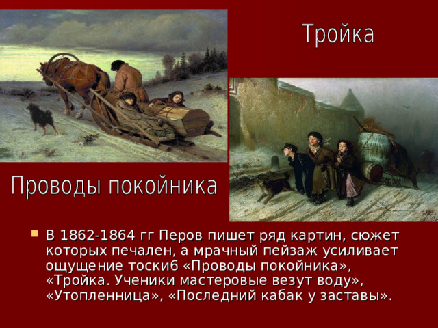В 1862-1864 гг Перов пишет ряд картин, сюжет которых печален, а мрачный пейзаж усиливает ощущение тоски6 «Проводы покойника», «Тройка. Ученики мастеровые везут воду», «Утопленница», «Последний кабак у заставы». 