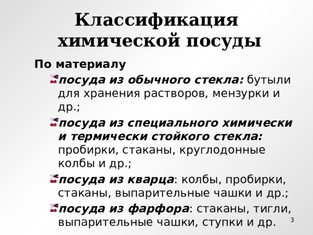 Классификация  химической посуды По материалу посуда из обычного стекла: бутыли для хранения растворов, мензурки и др.; посуда из специального химически и термически стойкого стекла: пробирки, стаканы, круглодонные колбы и др.; посуда из кварца : колбы, пробирки, стаканы, выпарительные чашки и др.; посуда из фарфора : стаканы, тигли, выпарительные чашки, ступки и др. посуда из обычного стекла: бутыли для хранения растворов, мензурки и др.; посуда из специального химически и термически стойкого стекла: пробирки, стаканы, круглодонные колбы и др.; посуда из кварца : колбы, пробирки, стаканы, выпарительные чашки и др.; посуда из фарфора : стаканы, тигли, выпарительные чашки, ступки и др. посуда из обычного стекла: бутыли для хранения растворов, мензурки и др.; посуда из специального химически и термически стойкого стекла: пробирки, стаканы, круглодонные колбы и др.; посуда из кварца : колбы, пробирки, стаканы, выпарительные чашки и др.; посуда из фарфора : стаканы, тигли, выпарительные чашки, ступки и др.  