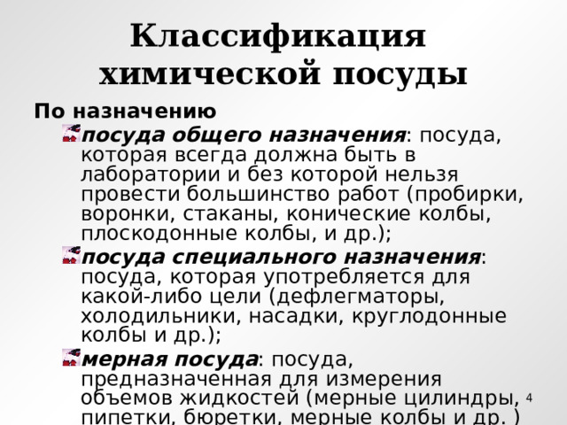 Классификация  химической посуды По назначению посуда общего назначения : посуда, которая всегда должна быть в лаборатории и без которой нельзя провести большинство работ (пробирки, воронки, стаканы, конические колбы, плоскодонные колбы, и др.); посуда специального назначения : посуда, которая употребляется для какой-либо цели (дефлегматоры, холодильники, насадки, круглодонные колбы и др.); мерная посуда : посуда, предназначенная для измерения объемов жидкостей (мерные цилиндры, пипетки, бюретки, мерные колбы и др. ) посуда общего назначения : посуда, которая всегда должна быть в лаборатории и без которой нельзя провести большинство работ (пробирки, воронки, стаканы, конические колбы, плоскодонные колбы, и др.); посуда специального назначения : посуда, которая употребляется для какой-либо цели (дефлегматоры, холодильники, насадки, круглодонные колбы и др.); мерная посуда : посуда, предназначенная для измерения объемов жидкостей (мерные цилиндры, пипетки, бюретки, мерные колбы и др. )  