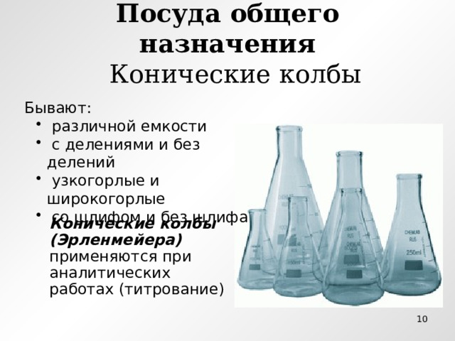 Посуда общего назначения  Конические колбы Бывают:  различной емкости  с делениями и без делений  узкогорлые и широкогорлые  со шлифом и без шлифа  различной емкости  с делениями и без делений  узкогорлые и широкогорлые  со шлифом и без шлифа Конические колбы (Эрленмейера) применяются при аналитических работах (титрование)  