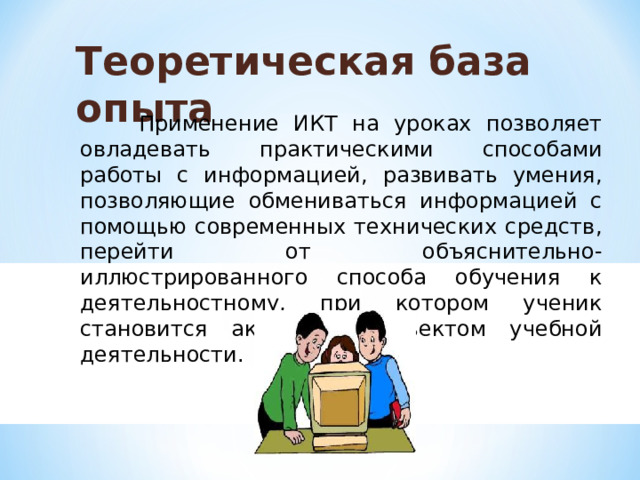 Теоретическая база опыта  Применение ИКТ на уроках позволяет овладевать практическими способами работы с информацией, развивать умения, позволяющие обмениваться информацией с помощью современных технических средств, перейти от объяснительно-иллюстрированного способа обучения к деятельностному, при котором ученик становится активным субъектом учебной деятельности. 