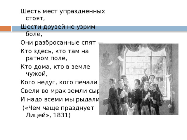 Шесть мест упраздненных стоят, Шести друзей не узрим боле, Они разбросанные спят — Кто здесь, кто там на ратном поле, Кто дома, кто в земле чужой, Кого недуг, кого печали Свели во мрак земли сырой, И надо всеми мы рыдали.  («Чем чаще празднует Лицей», 1831) 