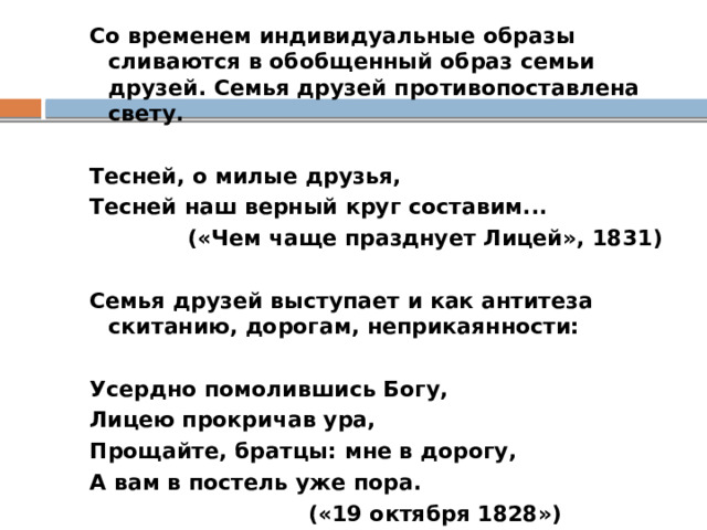 Со временем индивидуальные образы сливаются в обобщенный образ семьи друзей. Семья друзей противопоставлена свету.   Тесней, о милые друзья, Тесней наш верный круг составим...  («Чем чаще празднует Лицей», 1831)   Семья друзей выступает и как антитеза скитанию, дорогам, неприкаянности:   Усердно помолившись Богу, Лицею прокричав ура, Прощайте, братцы: мне в дорогу, А вам в постель уже пора.  («19 октября 1828») 
