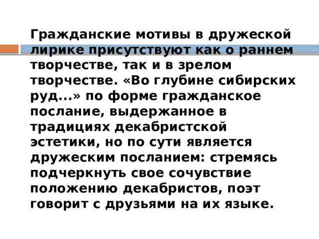  Гражданские мотивы в дружеской лирике присутствуют как о раннем творчестве, так и в зрелом творчестве. «Во глубине сибирских руд...» по форме гражданское послание, выдержанное в традициях декабристской эстетики, но по сути является дружеским посланием: стремясь подчеркнуть свое сочувствие положению декабристов, поэт говорит с друзьями на их языке. 
