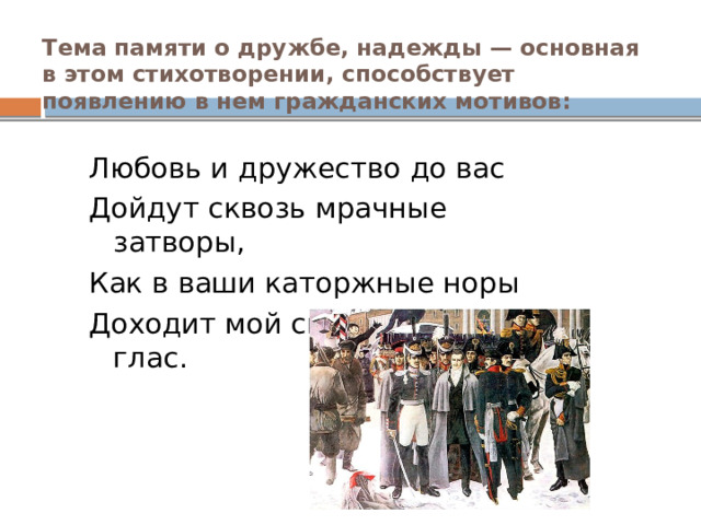 Тема памяти о дружбе, надежды — основная в этом стихотворении, способствует появлению в нем гражданских мотивов:   Любовь и дружество до вас Дойдут сквозь мрачные затворы, Как в ваши каторжные норы Доходит мой свободный глас. 